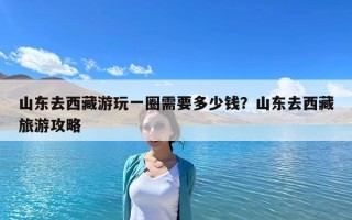 山東去西藏游玩一圈需要多少錢？山東去西藏旅游攻略