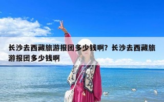 長沙去西藏旅游報團多少錢啊？長沙去西藏旅游報團多少錢啊