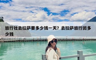 旅行社去拉薩要多少錢一天？去拉薩旅行團多少錢