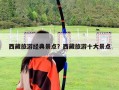 西藏旅游經(jīng)典景點？西藏旅游十大景點