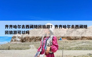 齊齊哈爾去西藏隨團(tuán)旅游？齊齊哈爾去西藏隨團(tuán)旅游可以嗎