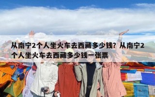從南寧2個(gè)人坐火車去西藏多少錢？從南寧2個(gè)人坐火車去西藏多少錢一張票