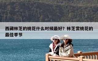 西藏林芝的桃花什么時(shí)候最好？林芝賞桃花的最佳季節(jié)