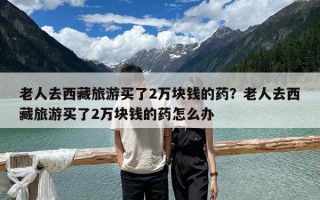 老人去西藏旅游買了2萬塊錢的藥？老人去西藏旅游買了2萬塊錢的藥怎么辦