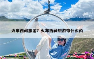 火車西藏旅游？火車西藏旅游帶什么藥