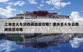 上海坐火車到西藏旅游攻略？重慶坐火車去西藏旅游攻略