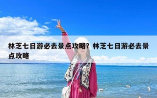 林芝七日游必去景點攻略？林芝七日游必去景點攻略