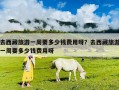 去西藏旅游一周要多少錢費用呀？去西藏旅游一周要多少錢費用呀