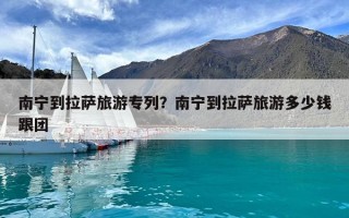 南寧到拉薩旅游專列？南寧到拉薩旅游多少錢跟團