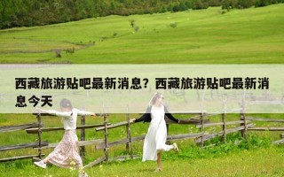 西藏旅游貼吧最新消息？西藏旅游貼吧最新消息今天