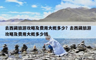 去西藏旅游攻略及費用大概多少？去西藏旅游攻略及費用大概多少錢
