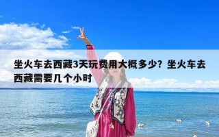 坐火車去西藏3天玩費(fèi)用大概多少？坐火車去西藏需要幾個(gè)小時(shí)