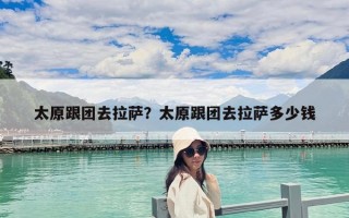 太原跟團(tuán)去拉薩？太原跟團(tuán)去拉薩多少錢