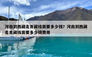 河南到西藏走青藏線需要多少錢？河南到西藏走青藏線需要多少錢費(fèi)用