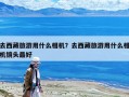 去西藏旅游用什么相機？去西藏旅游用什么相機鏡頭最好