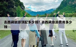 去西藏旅游頂配多少錢？去西藏旅游費用多少錢