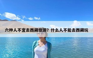六種人不宜去西藏旅游？什么人不能去西藏玩