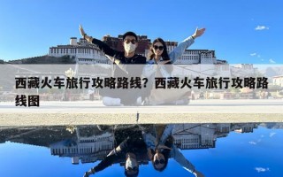 西藏火車旅行攻略路線？西藏火車旅行攻略路線圖