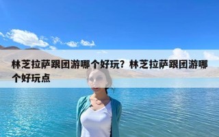 林芝拉薩跟團游哪個好玩？林芝拉薩跟團游哪個好玩點