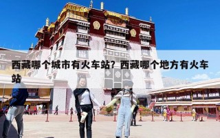 西藏哪個城市有火車站？西藏哪個地方有火車站