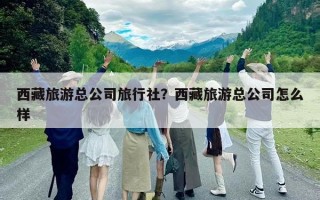 西藏旅游總公司旅行社？西藏旅游總公司怎么樣
