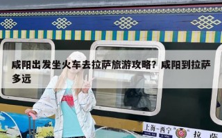 咸陽出發(fā)坐火車去拉薩旅游攻略？咸陽到拉薩多遠(yuǎn)