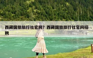 西藏國旅旅行社官網(wǎng)？西藏國旅旅行社官網(wǎng)招聘