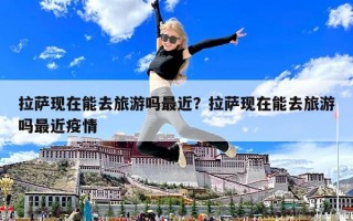 拉薩現在能去旅游嗎最近？拉薩現在能去旅游嗎最近疫情