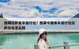西藏拉薩青年旅行社？西藏中國青年旅行社拉薩分社怎么樣