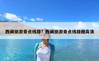 西藏旅游景點線路？西藏旅游景點線路圖高清