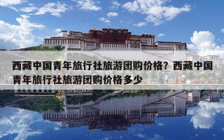 西藏中國青年旅行社旅游團購價格？西藏中國青年旅行社旅游團購價格多少
