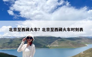 北京至西藏火車？北京至西藏火車時(shí)刻表