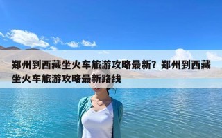 鄭州到西藏坐火車旅游攻略最新？鄭州到西藏坐火車旅游攻略最新路線