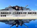 西藏旅游5天一個人需要多少錢？西藏5天旅游攻略