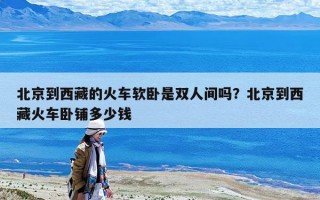 北京到西藏的火車軟臥是雙人間嗎？北京到西藏火車臥鋪多少錢