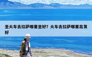 坐火車去拉薩哪里坐好?火車去拉薩哪里出發(fā)好 坐火車去拉薩哪里坐好?火車去拉薩哪里出發(fā)好