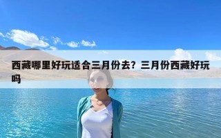 西藏哪里好玩適合三月份去？三月份西藏好玩嗎