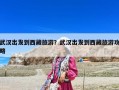 武漢出發到西藏旅游？武漢出發到西藏旅游攻略