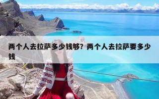 兩個(gè)人去拉薩多少錢(qián)夠？?jī)蓚€(gè)人去拉薩要多少錢(qián)