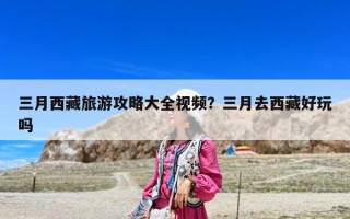 三月西藏旅游攻略大全視頻？三月去西藏好玩嗎