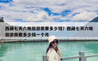西藏七天六晚旅游需要多少錢？西藏七天六晚旅游需要多少錢一個月