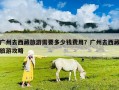 廣州去西藏旅游需要多少錢費用？廣州去西藏旅游攻略