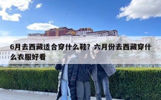 6月去西藏適合穿什么鞋？六月份去西藏穿什么衣服好看