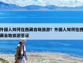 外國人如何在西藏自助旅游？外國人如何在西藏自助旅游簽證
