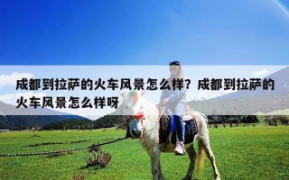 成都到拉薩的火車風(fēng)景怎么樣？成都到拉薩的火車風(fēng)景怎么樣呀
