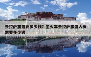 去拉薩旅游要多少錢？坐火車去拉薩旅游大概需要多少錢
