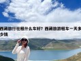 西藏旅行社租什么車好？西藏旅游租車一天多少錢
