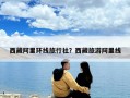 西藏阿里環線旅行社？西藏旅游阿里線