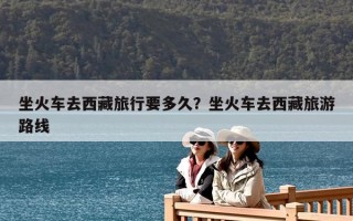 坐火車去西藏旅行要多久？坐火車去西藏旅游路線