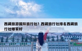 西藏旅游國際旅行社？西藏旅行社排名西藏旅行社哪家好
